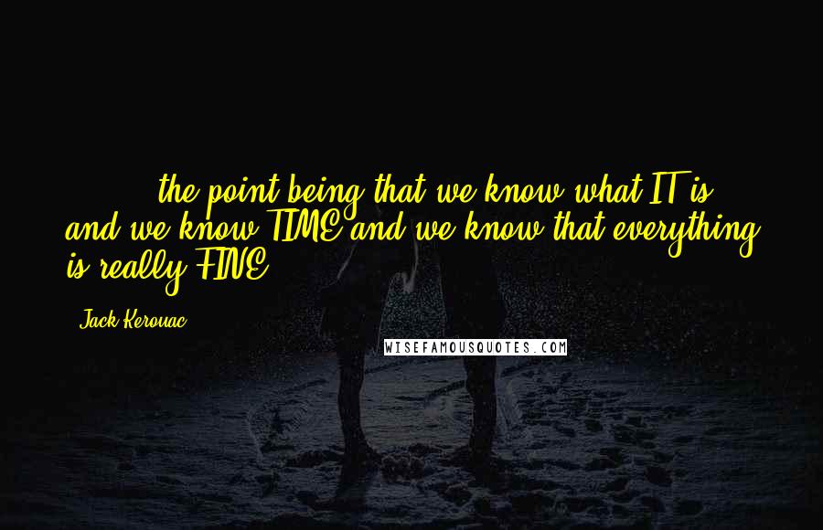 Jack Kerouac Quotes: [ ... ] the point being that we know what IT is and we know TIME and we know that everything is really FINE ...