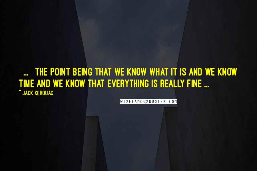 Jack Kerouac Quotes: [ ... ] the point being that we know what IT is and we know TIME and we know that everything is really FINE ...