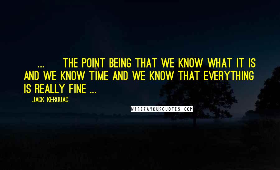 Jack Kerouac Quotes: [ ... ] the point being that we know what IT is and we know TIME and we know that everything is really FINE ...