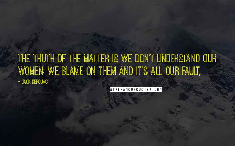 Jack Kerouac Quotes: The truth of the matter is we don't understand our women; we blame on them and it's all our fault,