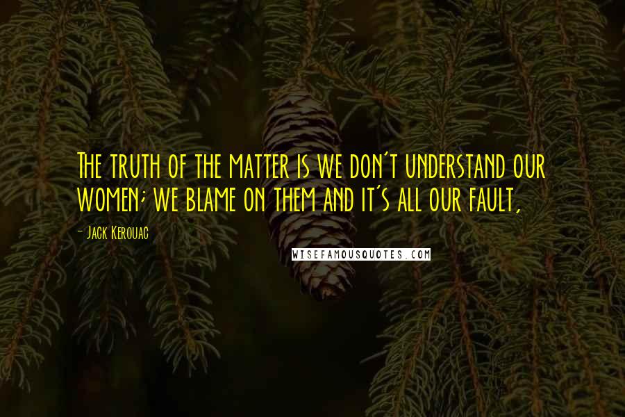 Jack Kerouac Quotes: The truth of the matter is we don't understand our women; we blame on them and it's all our fault,