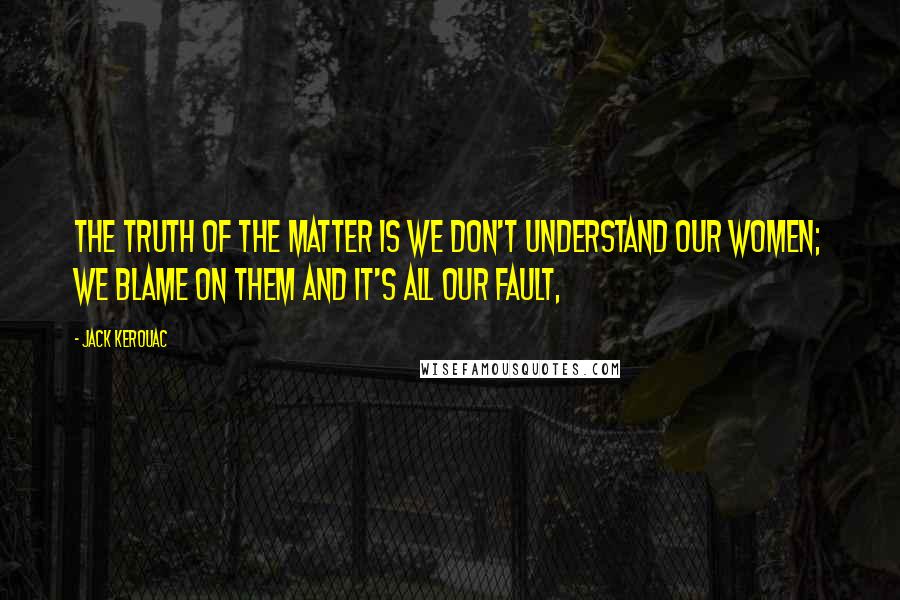 Jack Kerouac Quotes: The truth of the matter is we don't understand our women; we blame on them and it's all our fault,
