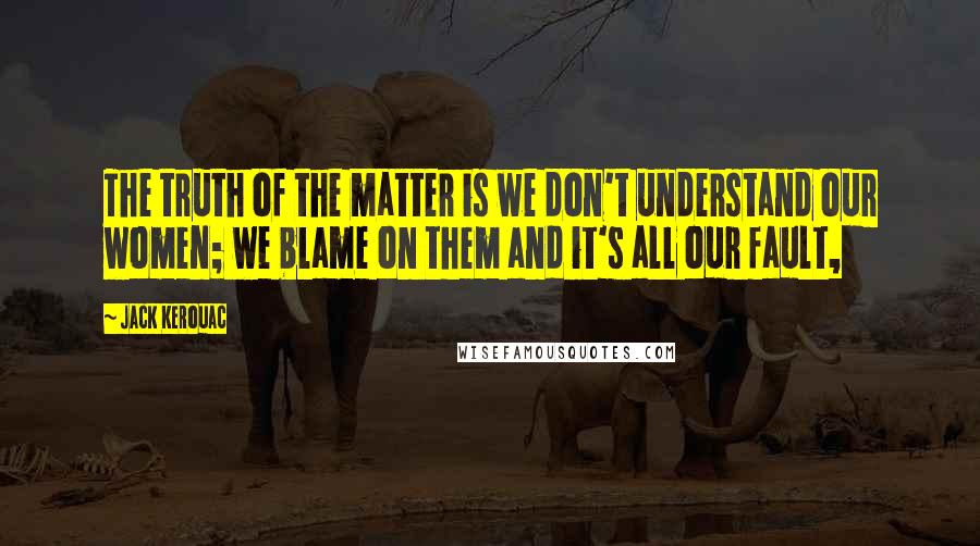 Jack Kerouac Quotes: The truth of the matter is we don't understand our women; we blame on them and it's all our fault,