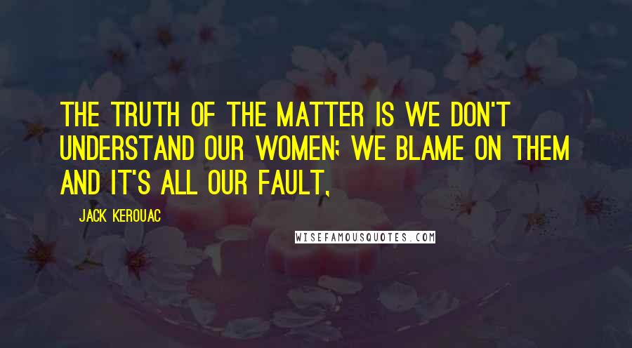 Jack Kerouac Quotes: The truth of the matter is we don't understand our women; we blame on them and it's all our fault,