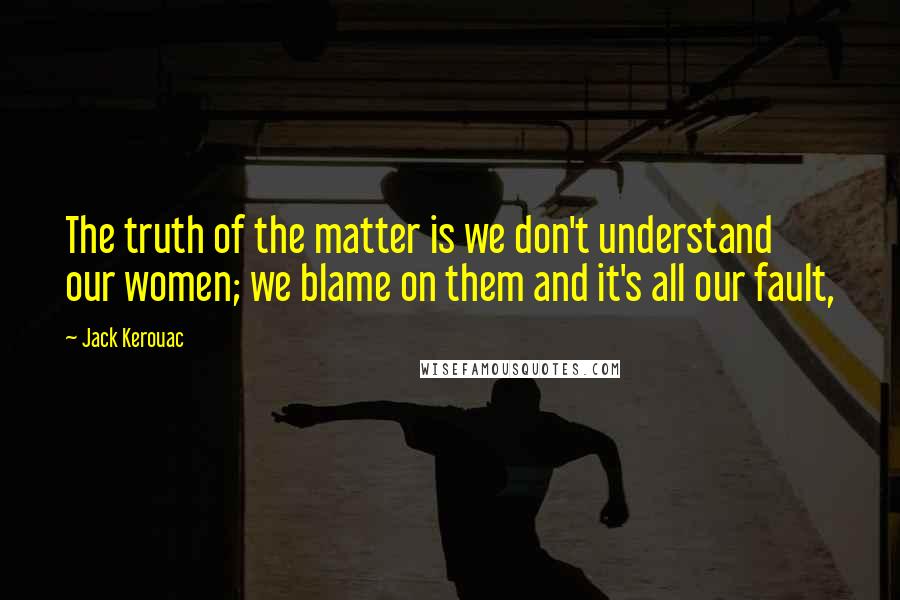 Jack Kerouac Quotes: The truth of the matter is we don't understand our women; we blame on them and it's all our fault,