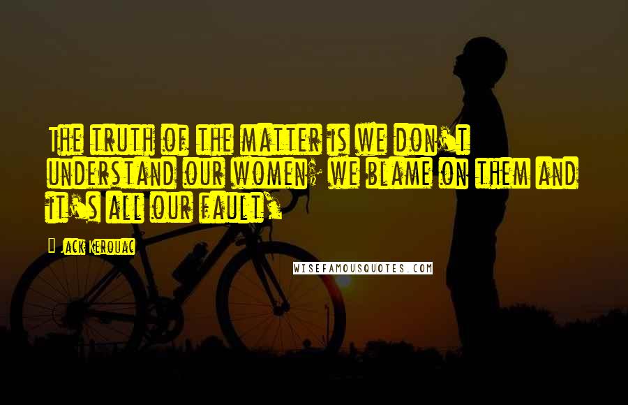 Jack Kerouac Quotes: The truth of the matter is we don't understand our women; we blame on them and it's all our fault,