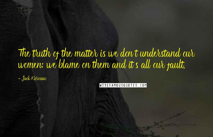 Jack Kerouac Quotes: The truth of the matter is we don't understand our women; we blame on them and it's all our fault,