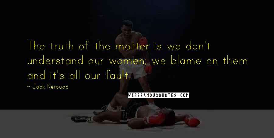 Jack Kerouac Quotes: The truth of the matter is we don't understand our women; we blame on them and it's all our fault,