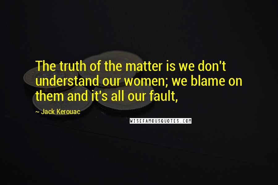 Jack Kerouac Quotes: The truth of the matter is we don't understand our women; we blame on them and it's all our fault,