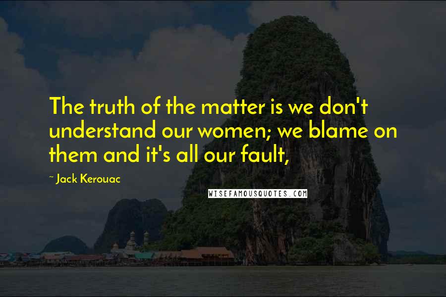 Jack Kerouac Quotes: The truth of the matter is we don't understand our women; we blame on them and it's all our fault,