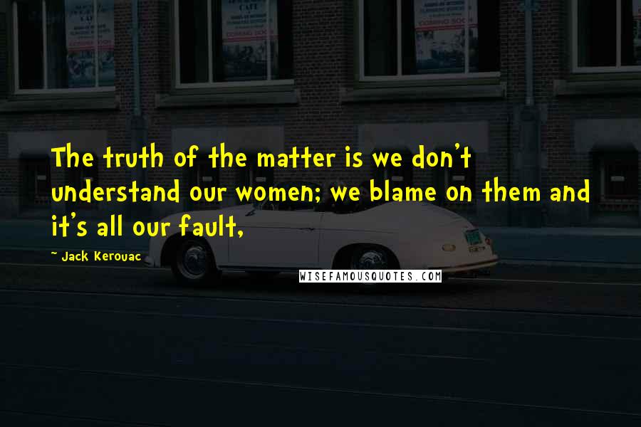 Jack Kerouac Quotes: The truth of the matter is we don't understand our women; we blame on them and it's all our fault,