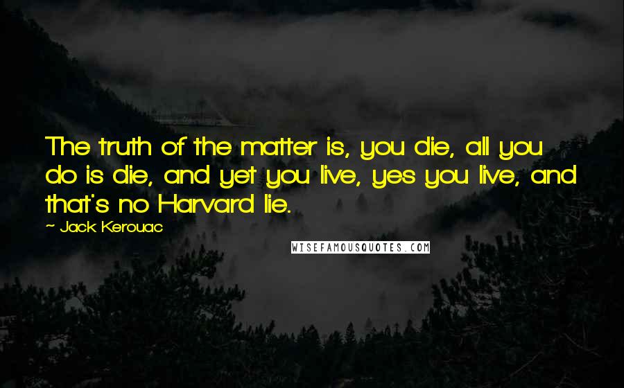 Jack Kerouac Quotes: The truth of the matter is, you die, all you do is die, and yet you live, yes you live, and that's no Harvard lie.