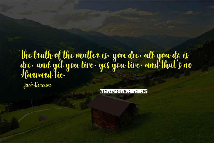 Jack Kerouac Quotes: The truth of the matter is, you die, all you do is die, and yet you live, yes you live, and that's no Harvard lie.