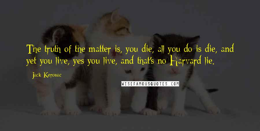 Jack Kerouac Quotes: The truth of the matter is, you die, all you do is die, and yet you live, yes you live, and that's no Harvard lie.
