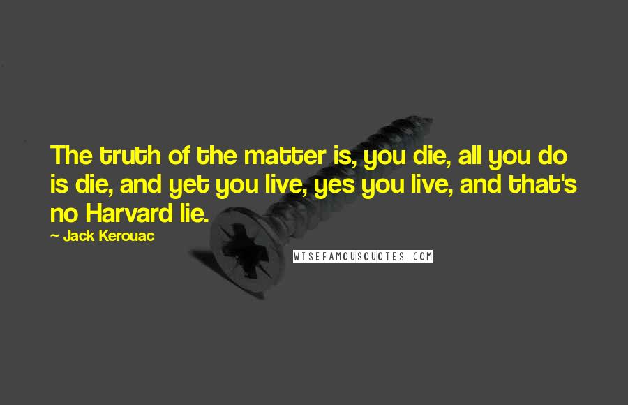 Jack Kerouac Quotes: The truth of the matter is, you die, all you do is die, and yet you live, yes you live, and that's no Harvard lie.