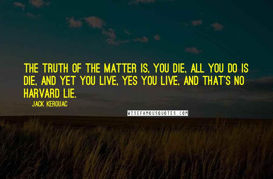 Jack Kerouac Quotes: The truth of the matter is, you die, all you do is die, and yet you live, yes you live, and that's no Harvard lie.