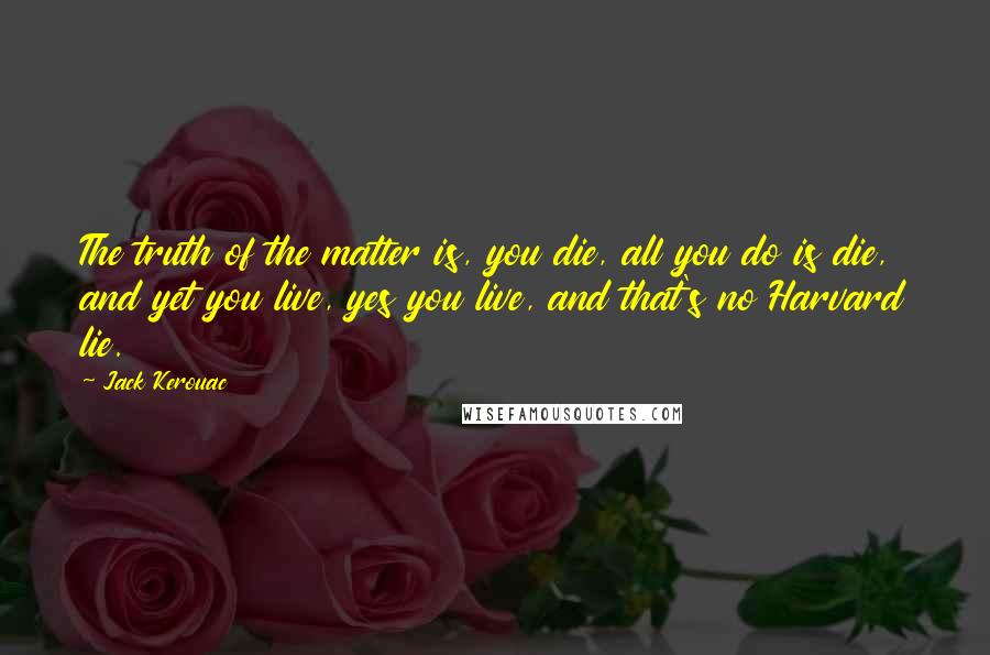 Jack Kerouac Quotes: The truth of the matter is, you die, all you do is die, and yet you live, yes you live, and that's no Harvard lie.