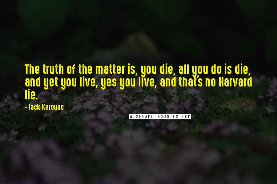 Jack Kerouac Quotes: The truth of the matter is, you die, all you do is die, and yet you live, yes you live, and that's no Harvard lie.