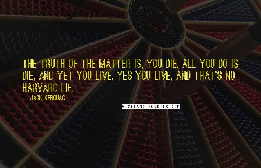 Jack Kerouac Quotes: The truth of the matter is, you die, all you do is die, and yet you live, yes you live, and that's no Harvard lie.