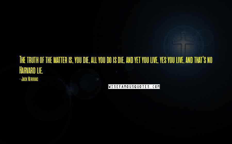 Jack Kerouac Quotes: The truth of the matter is, you die, all you do is die, and yet you live, yes you live, and that's no Harvard lie.