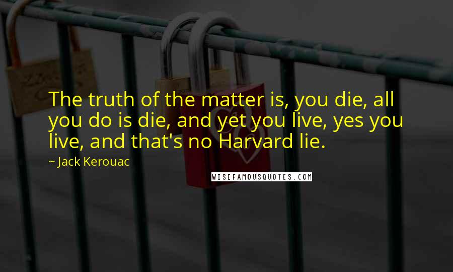 Jack Kerouac Quotes: The truth of the matter is, you die, all you do is die, and yet you live, yes you live, and that's no Harvard lie.