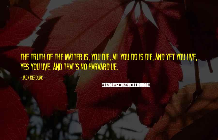Jack Kerouac Quotes: The truth of the matter is, you die, all you do is die, and yet you live, yes you live, and that's no Harvard lie.