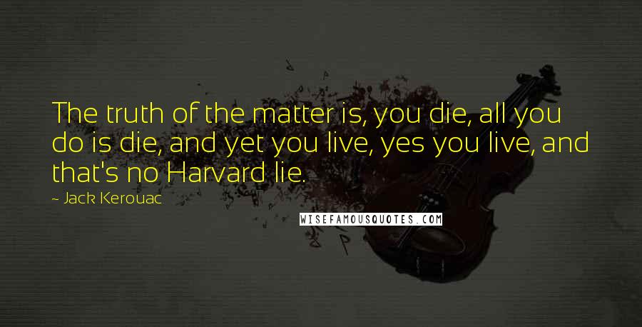 Jack Kerouac Quotes: The truth of the matter is, you die, all you do is die, and yet you live, yes you live, and that's no Harvard lie.