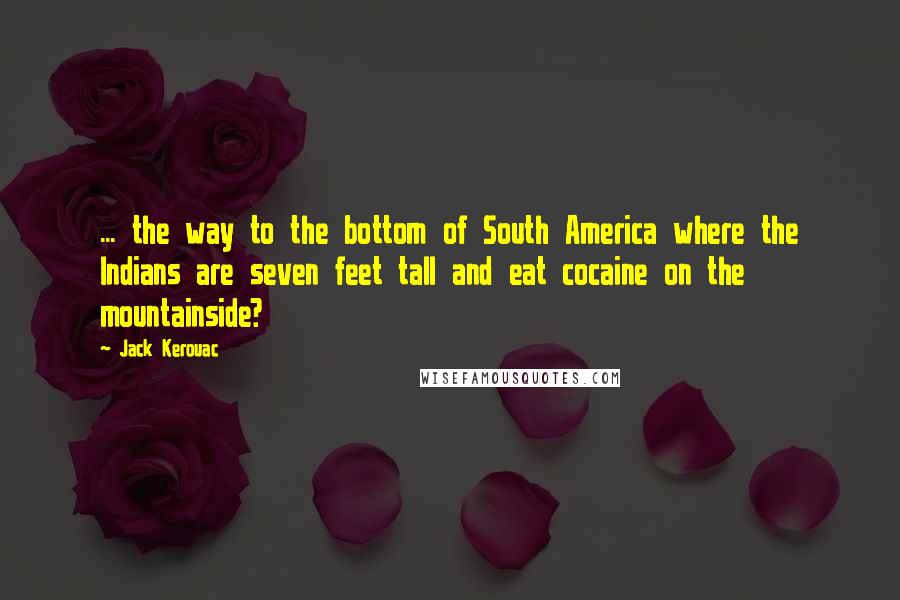 Jack Kerouac Quotes: ... the way to the bottom of South America where the Indians are seven feet tall and eat cocaine on the mountainside?