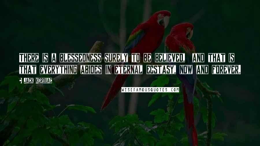Jack Kerouac Quotes: There is a blessedness surely to be believed,  and that is that everything abides in eternal ecstasy, now and forever.