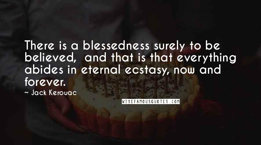 Jack Kerouac Quotes: There is a blessedness surely to be believed, and that is that everything abides in eternal ecstasy, now and forever.