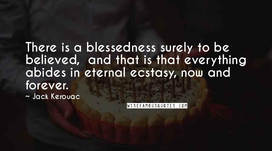 Jack Kerouac Quotes: There is a blessedness surely to be believed,  and that is that everything abides in eternal ecstasy, now and forever.