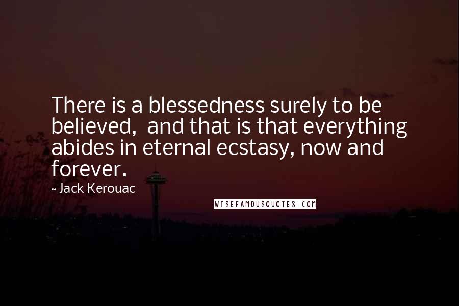 Jack Kerouac Quotes: There is a blessedness surely to be believed,  and that is that everything abides in eternal ecstasy, now and forever.