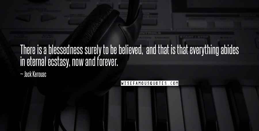 Jack Kerouac Quotes: There is a blessedness surely to be believed, and that is that everything abides in eternal ecstasy, now and forever.