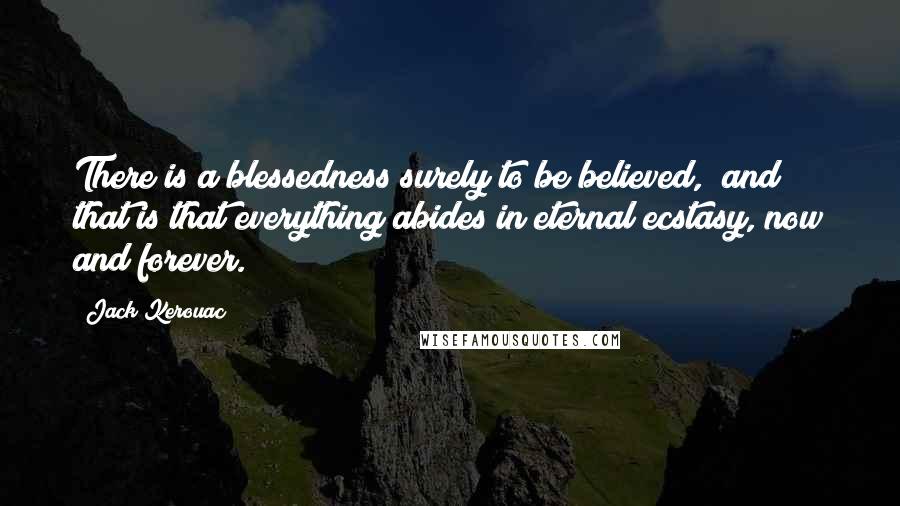 Jack Kerouac Quotes: There is a blessedness surely to be believed, and that is that everything abides in eternal ecstasy, now and forever.