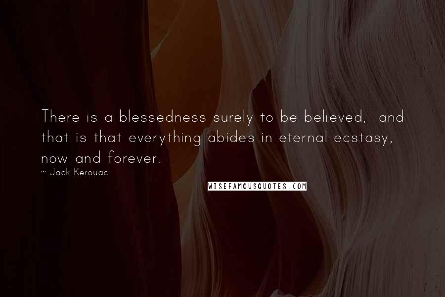 Jack Kerouac Quotes: There is a blessedness surely to be believed,  and that is that everything abides in eternal ecstasy, now and forever.