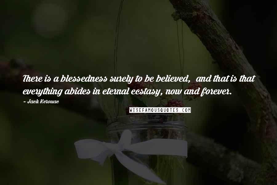 Jack Kerouac Quotes: There is a blessedness surely to be believed, and that is that everything abides in eternal ecstasy, now and forever.
