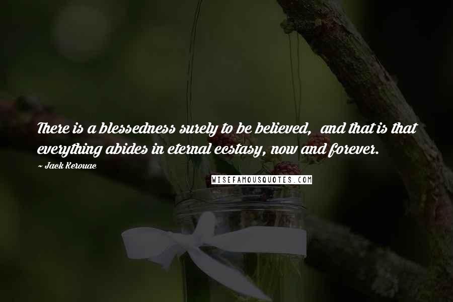 Jack Kerouac Quotes: There is a blessedness surely to be believed,  and that is that everything abides in eternal ecstasy, now and forever.