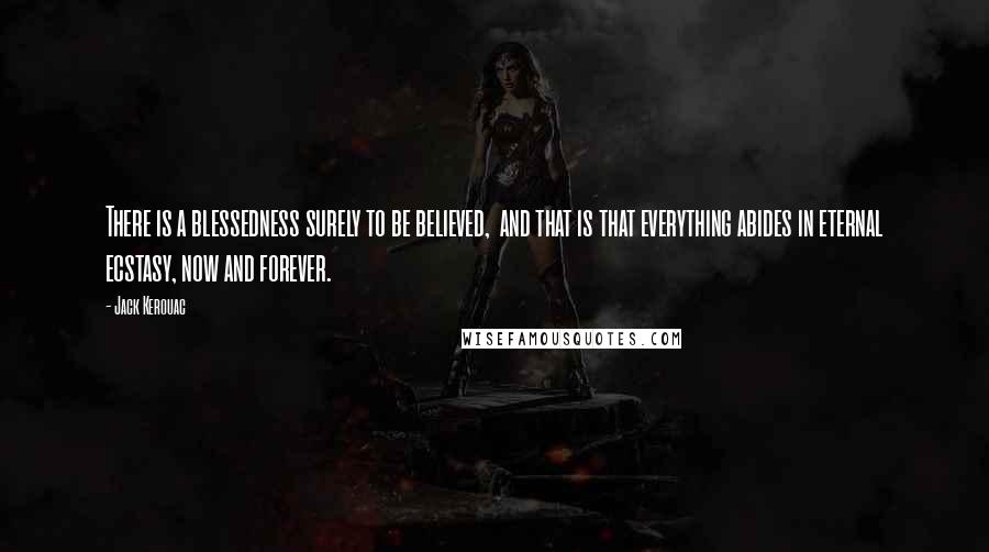 Jack Kerouac Quotes: There is a blessedness surely to be believed,  and that is that everything abides in eternal ecstasy, now and forever.