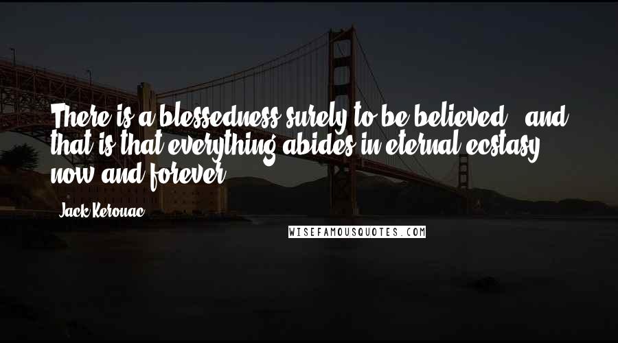 Jack Kerouac Quotes: There is a blessedness surely to be believed,  and that is that everything abides in eternal ecstasy, now and forever.