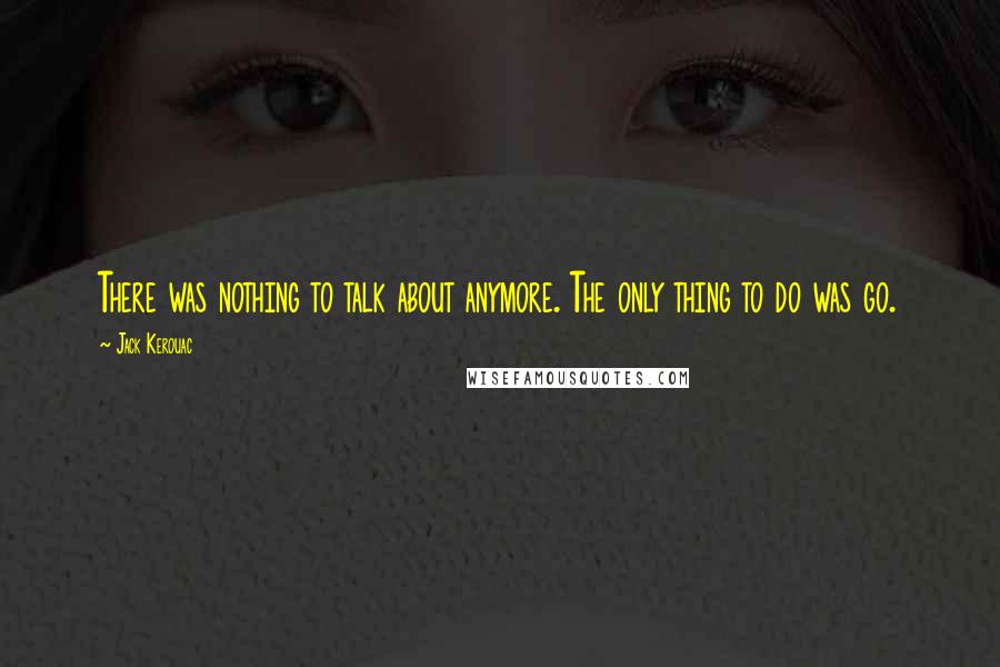 Jack Kerouac Quotes: There was nothing to talk about anymore. The only thing to do was go.