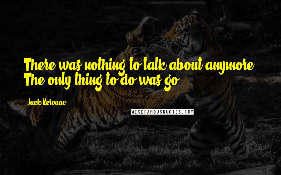 Jack Kerouac Quotes: There was nothing to talk about anymore. The only thing to do was go.