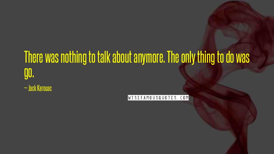 Jack Kerouac Quotes: There was nothing to talk about anymore. The only thing to do was go.