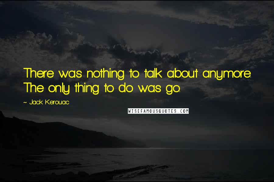 Jack Kerouac Quotes: There was nothing to talk about anymore. The only thing to do was go.