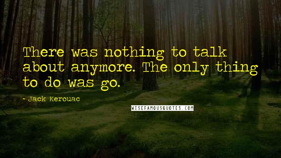 Jack Kerouac Quotes: There was nothing to talk about anymore. The only thing to do was go.