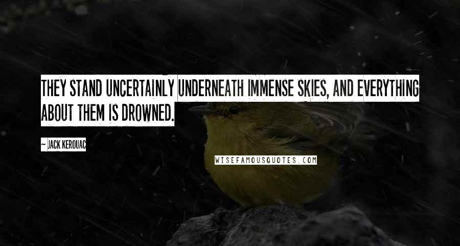 Jack Kerouac Quotes: They stand uncertainly underneath immense skies, and everything about them is drowned.