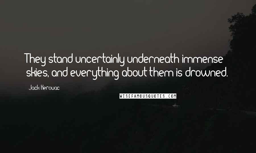 Jack Kerouac Quotes: They stand uncertainly underneath immense skies, and everything about them is drowned.