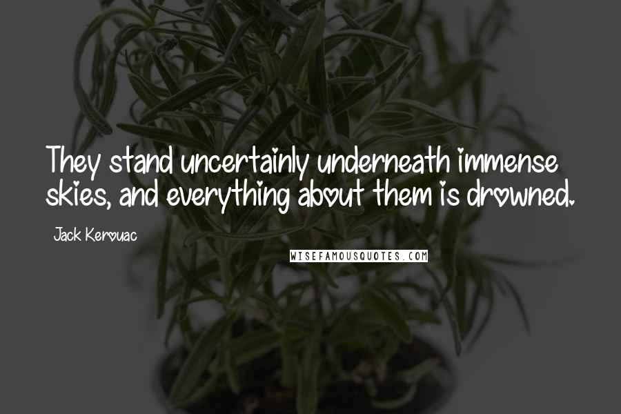 Jack Kerouac Quotes: They stand uncertainly underneath immense skies, and everything about them is drowned.