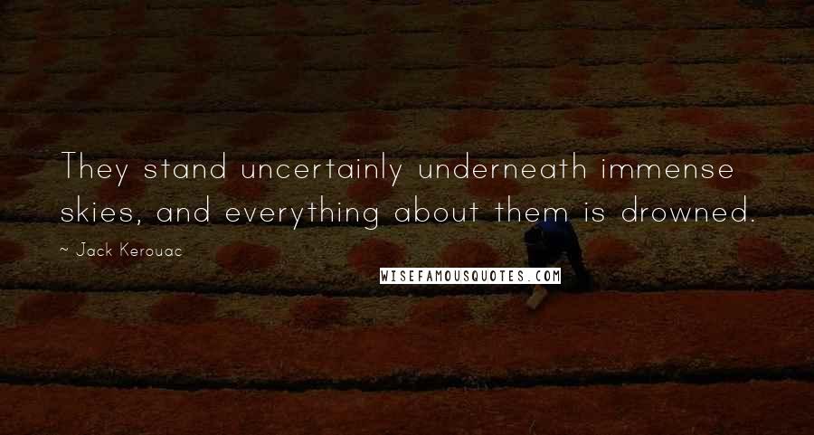 Jack Kerouac Quotes: They stand uncertainly underneath immense skies, and everything about them is drowned.