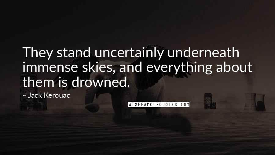 Jack Kerouac Quotes: They stand uncertainly underneath immense skies, and everything about them is drowned.
