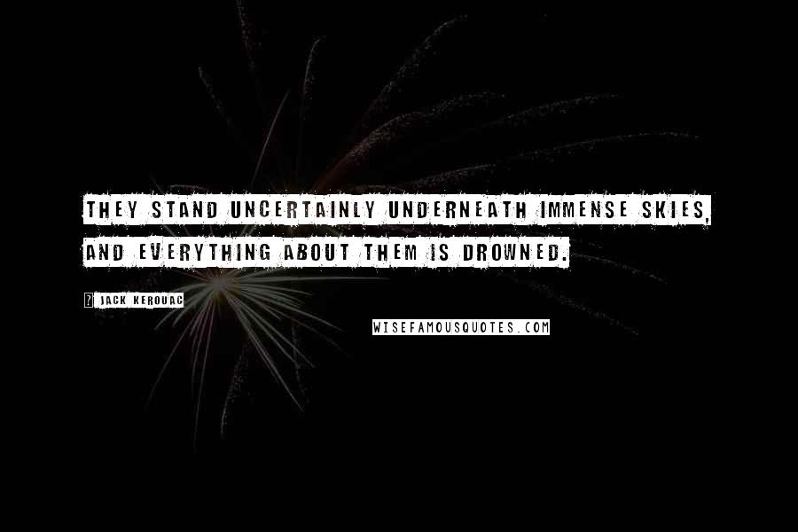 Jack Kerouac Quotes: They stand uncertainly underneath immense skies, and everything about them is drowned.